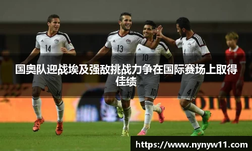国奥队迎战埃及强敌挑战力争在国际赛场上取得佳绩
