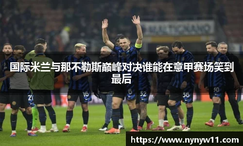 国际米兰与那不勒斯巅峰对决谁能在意甲赛场笑到最后