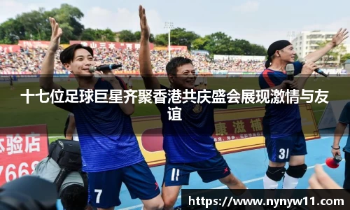 十七位足球巨星齐聚香港共庆盛会展现激情与友谊